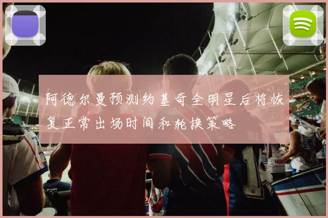 阿德尔曼预测约基奇全明星后将恢复正常出场时间和轮换策略