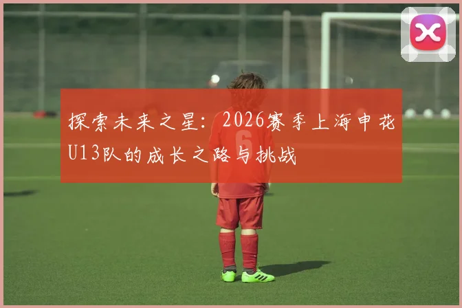 探索未来之星:2026赛季上海申花U13队的成长之路与挑战