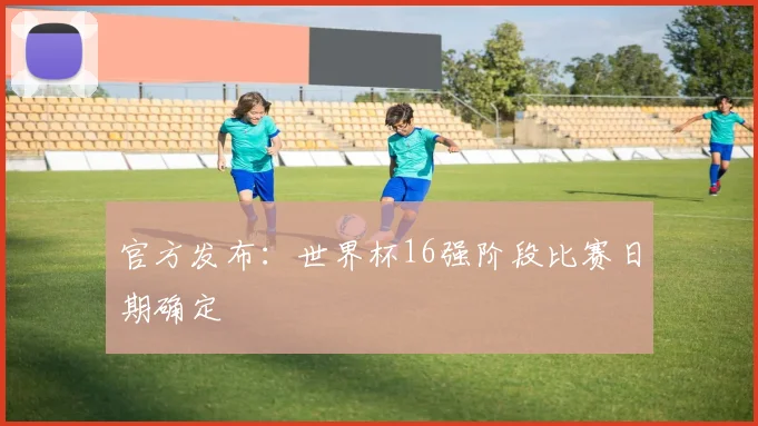 官方发布:世界杯16强阶段比赛日期确定