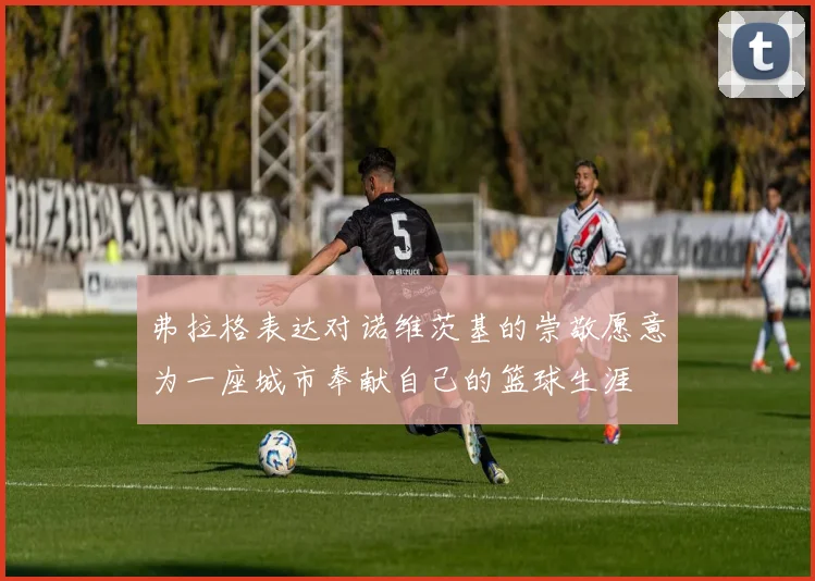 弗拉格表达对诺维茨基的崇敬愿意为一座城市奉献自己的篮球生涯