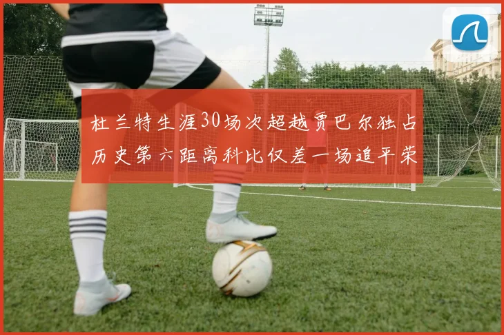 杜兰特生涯30场次超越贾巴尔独占历史第六距离科比仅差一场追平荣耀