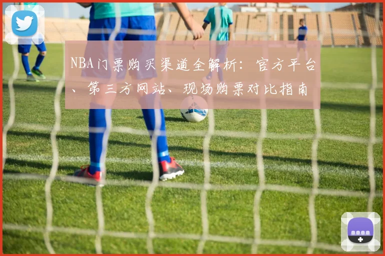 NBA门票购买渠道全解析:官方平台、第三方网站、现场购票对比指南
