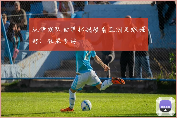 从伊朗队世界杯战绩看亚洲足球崛起:独家专访