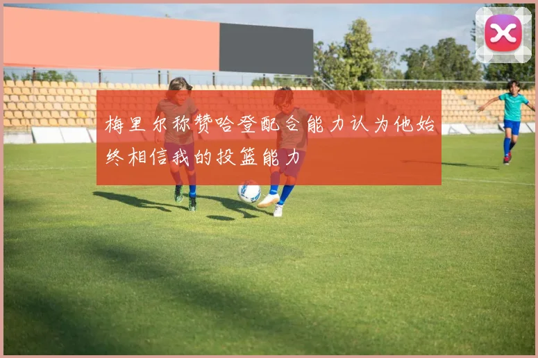 梅里尔称赞哈登配合能力认为他始终相信我的投篮能力