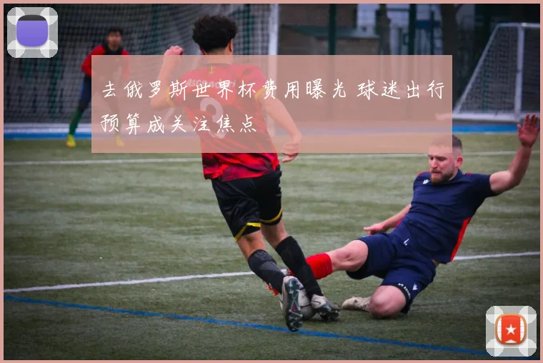 去俄罗斯世界杯费用曝光 球迷出行预算成关注焦点