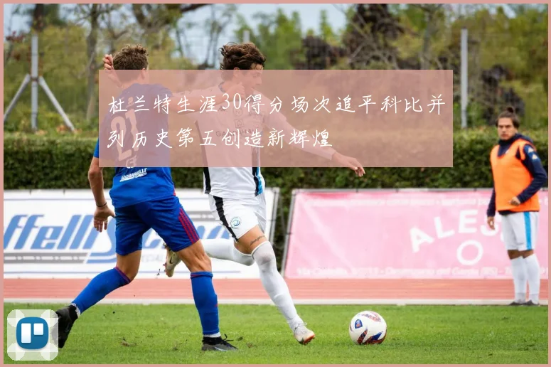 杜兰特生涯30得分场次追平科比并列历史第五创造新辉煌