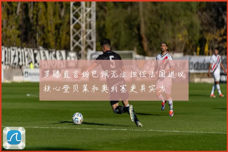 罗滕直言姆巴佩无法担任法国进攻核心登贝莱和奥利塞更具实力