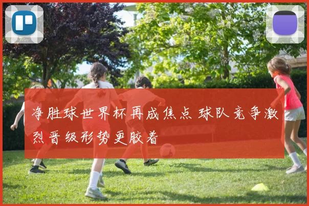 净胜球世界杯再成焦点 球队竞争激烈晋级形势更胶着