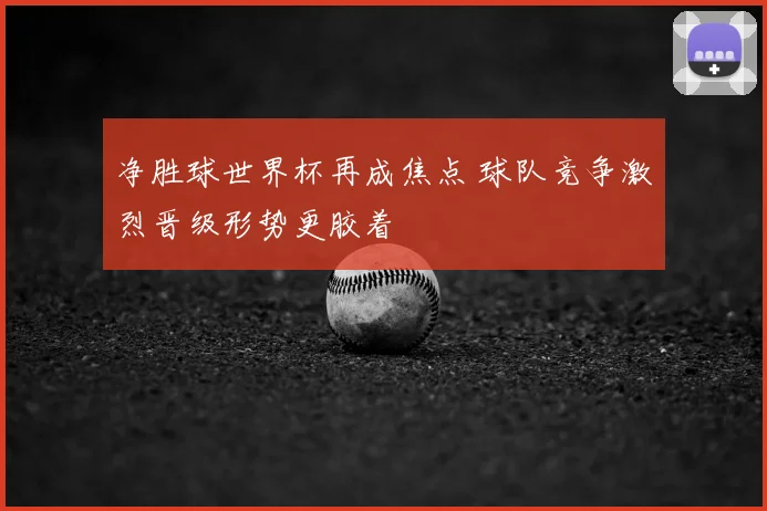 净胜球世界杯再成焦点 球队竞争激烈晋级形势更胶着