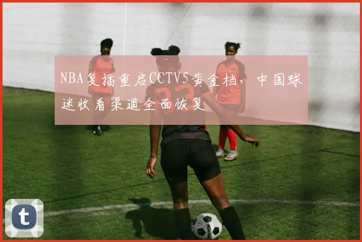 NBA复播重启CCTV5黄金档，中国球迷收看渠道全面恢复
