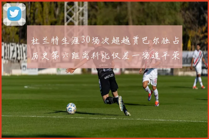 杜兰特生涯30场次超越贾巴尔独占历史第六距离科比仅差一场追平荣耀