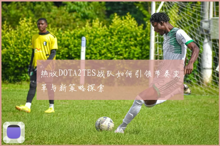 热议DOTA2TES战队如何引领节奏变革与新策略探索