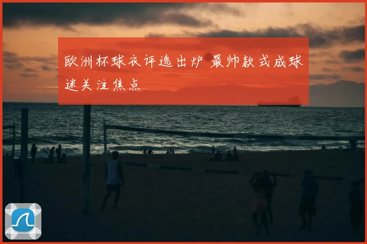 欧洲杯球衣评选出炉 最帅款式成球迷关注焦点