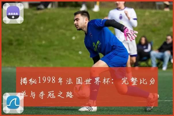 揭秘1998年法国世界杯：完整比分单与夺冠之路