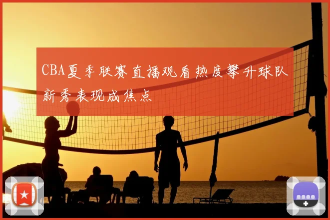 CBA夏季联赛直播观看热度攀升球队新秀表现成焦点