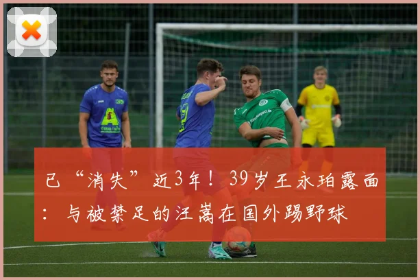 已“消失”近3年!39岁王永珀露面:与被禁足的汪嵩在国外踢野球
