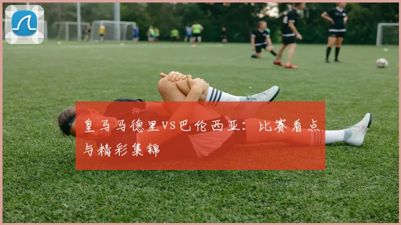 皇马马德里vs巴伦西亚：比赛看点与精彩集锦