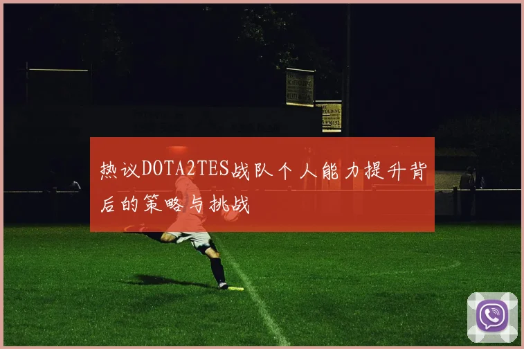 热议DOTA2TES战队个人能力提升背后的策略与挑战