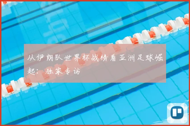 从伊朗队世界杯战绩看亚洲足球崛起:独家专访