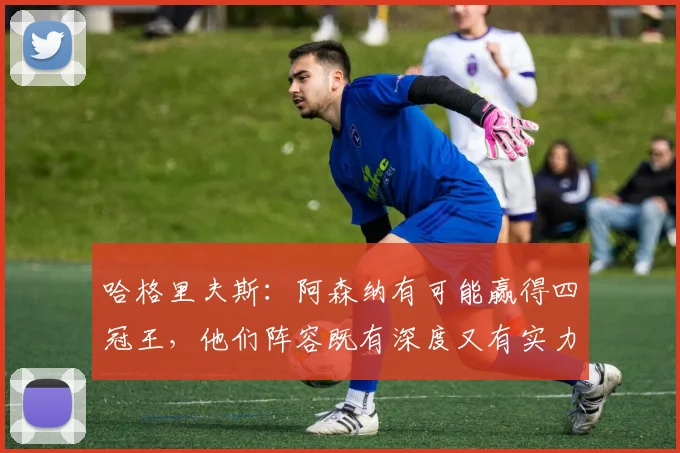 哈格里夫斯：阿森纳有可能赢得四冠王，他们阵容既有深度又有实力