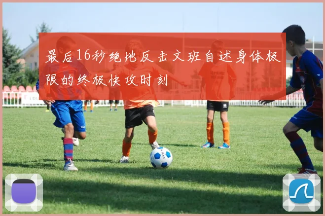 最后16秒绝地反击文班自述身体极限的终极快攻时刻