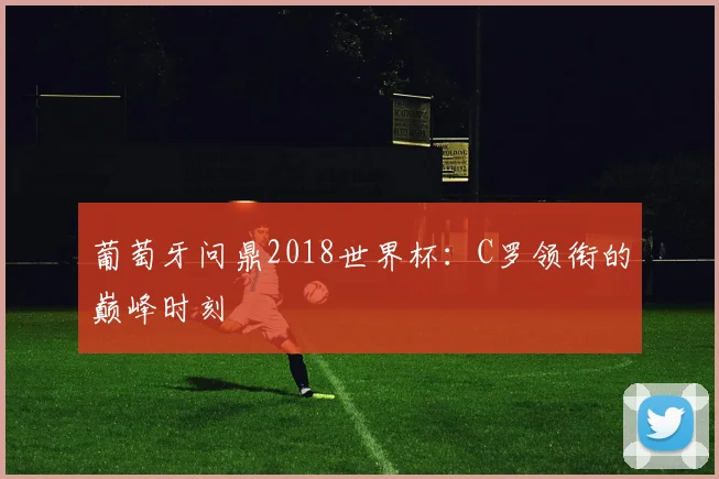 葡萄牙问鼎2018世界杯:C罗领衔的巅峰时刻