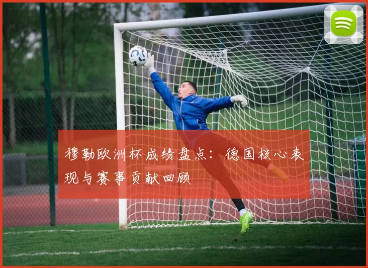穆勒欧洲杯成绩盘点:德国核心表现与赛事贡献回顾
