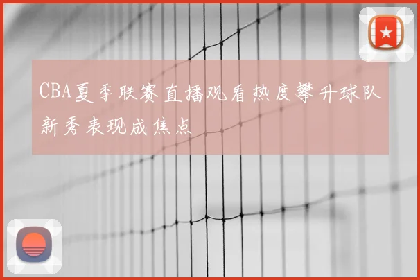 CBA夏季联赛直播观看热度攀升球队新秀表现成焦点