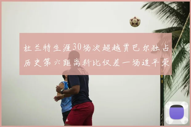 杜兰特生涯30场次超越贾巴尔独占历史第六距离科比仅差一场追平荣耀