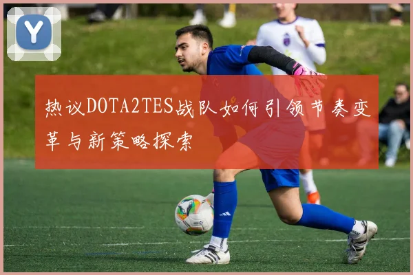 热议DOTA2TES战队如何引领节奏变革与新策略探索