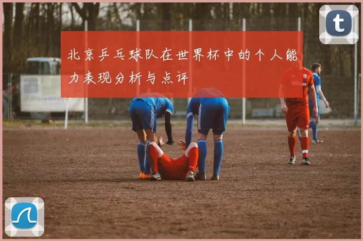 北京乒乓球队在世界杯中的个人能力表现分析与点评