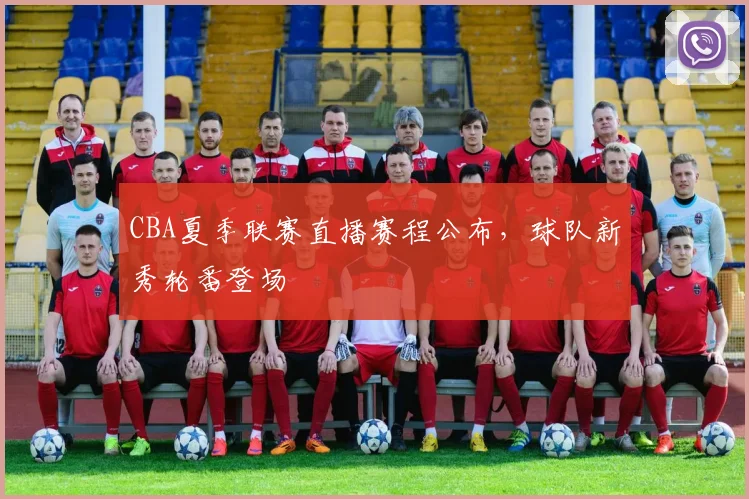 CBA夏季联赛直播赛程公布，球队新秀轮番登场