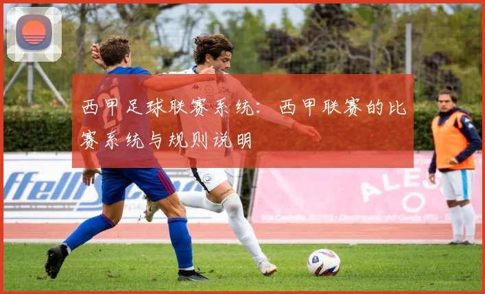 西甲足球联赛系统：西甲联赛的比赛系统与规则说明