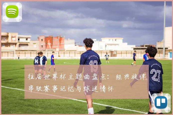 往届世界杯主题曲盘点:经典旋律串联赛事记忆与球迷情怀