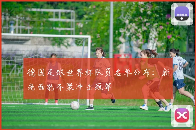 德国足球世界杯队员名单公布:新老面孔齐聚冲击冠军