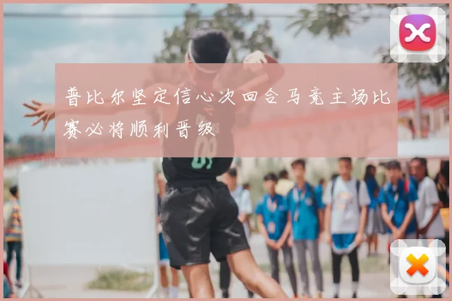 普比尔坚定信心次回合马竞主场比赛必将顺利晋级