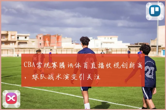 CBA常规赛腾讯体育直播收视创新高,球队战术演变引关注