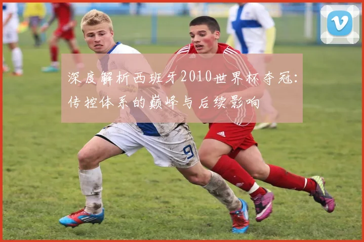 深度解析西班牙2010世界杯夺冠:传控体系的巅峰与后续影响