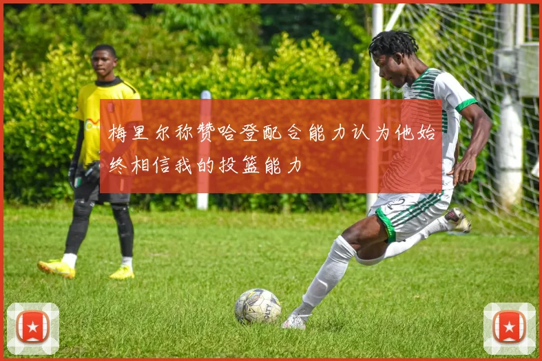 梅里尔称赞哈登配合能力认为他始终相信我的投篮能力