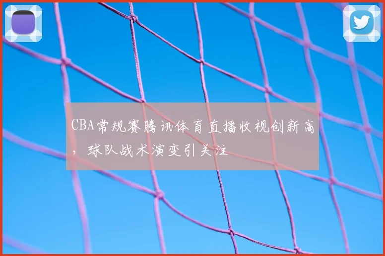 CBA常规赛腾讯体育直播收视创新高,球队战术演变引关注