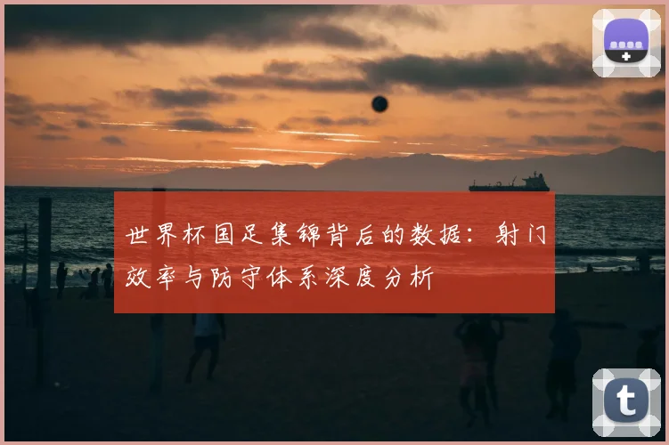 世界杯国足集锦背后的数据:射门效率与防守体系深度分析
