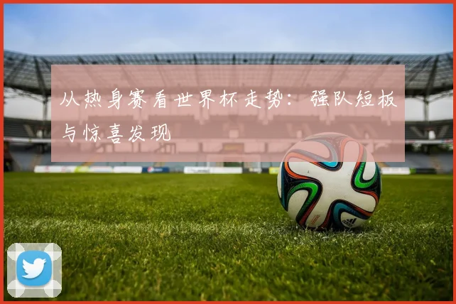 从热身赛看世界杯走势:强队短板与惊喜发现