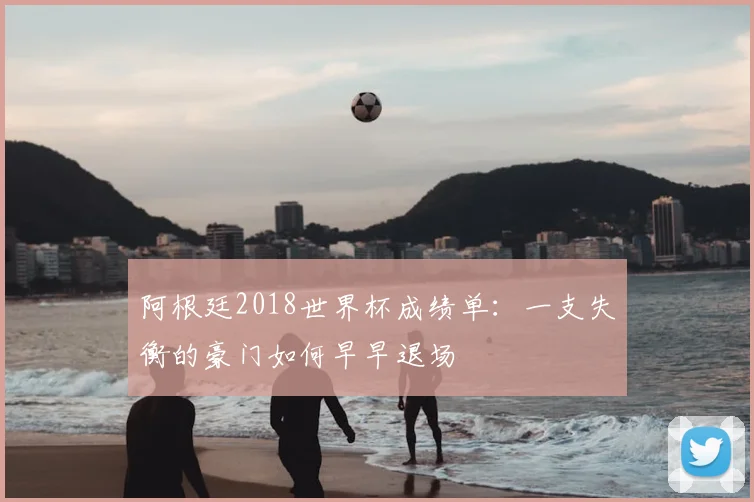 阿根廷2018世界杯成绩单:一支失衡的豪门如何早早退场